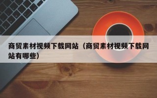 阳谷商贸素材视频下载网站（商贸素材视频下载网站有哪些）