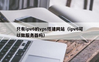 阳谷只有ipv6的vps搭建网站（ipv6可以做服务器吗）